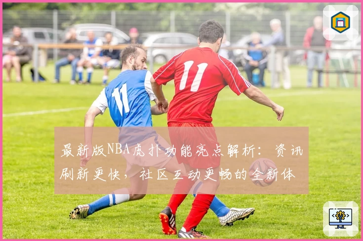 最新版NBA虎扑功能亮点解析：资讯刷新更快，社区互动更畅的全新体验