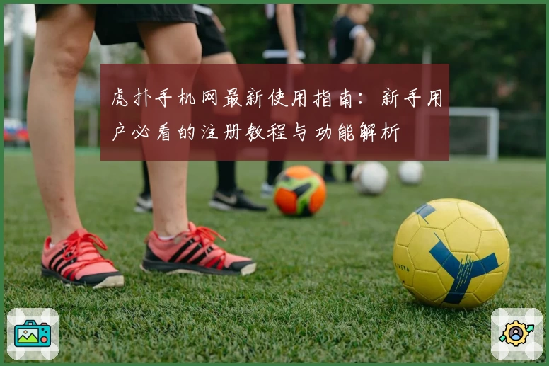 虎扑手机网最新使用指南：新手用户必看的注册教程与功能解析