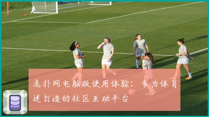 虎扑网电脑版使用体验：专为体育迷打造的社区互动平台