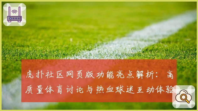 虎扑社区网页版功能亮点解析：高质量体育讨论与热血球迷互动体验