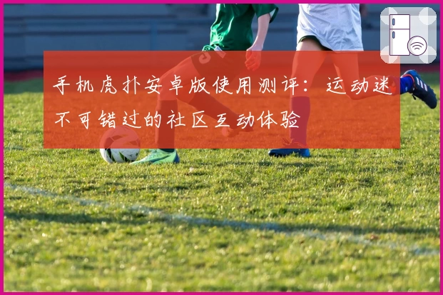 手机虎扑安卓版使用测评：运动迷不可错过的社区互动体验