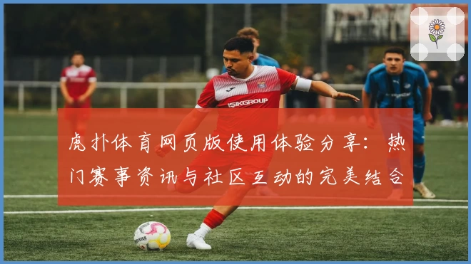 虎扑体育网页版使用体验分享：热门赛事资讯与社区互动的完美结合