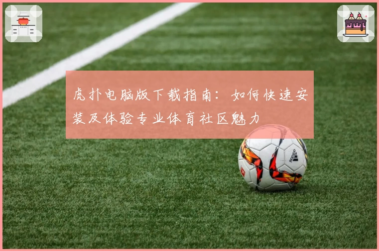 虎扑电脑版下载指南：如何快速安装及体验专业体育社区魅力