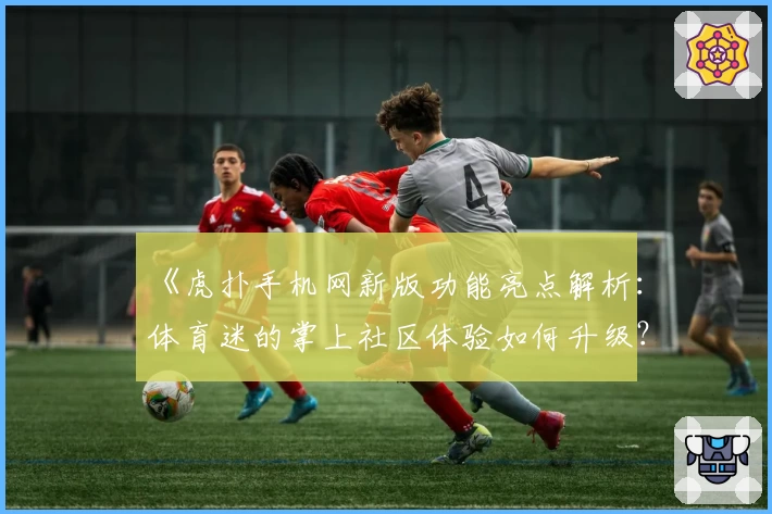 《虎扑手机网新版功能亮点解析:体育迷的掌上社区体验如何升级?》