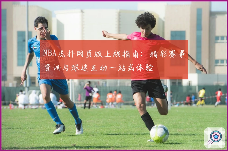 NBA虎扑网页版上线指南：精彩赛事资讯与球迷互动一站式体验