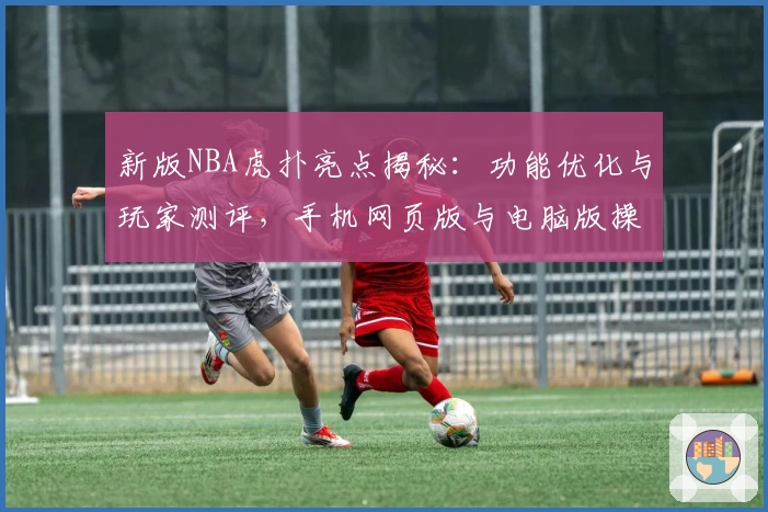 新版NBA虎扑亮点揭秘:功能优化与玩家测评,手机网页版与电脑版操作体验全攻略