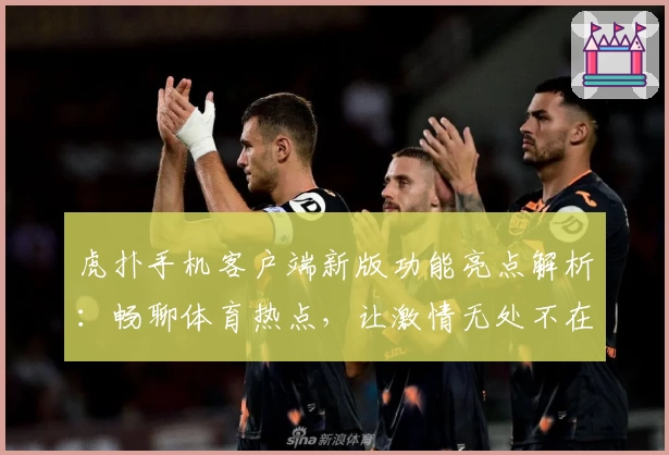 虎扑手机客户端新版功能亮点解析：畅聊体育热点，让激情无处不在