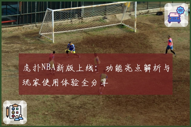 虎扑NBA新版上线：功能亮点解析与玩家使用体验全分享