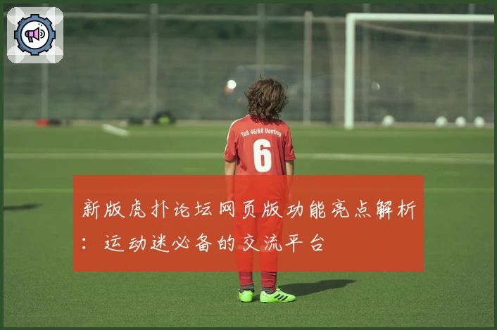 新版虎扑论坛网页版功能亮点解析：运动迷必备的交流平台