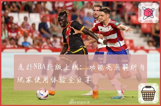 虎扑NBA新版上线：功能亮点解析与玩家使用体验全分享