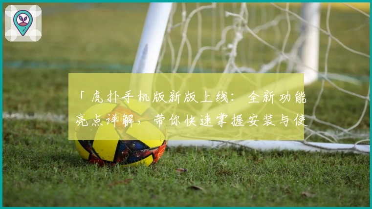 「虎扑手机版新版上线：全新功能亮点详解，带你快速掌握安装与使用教程」