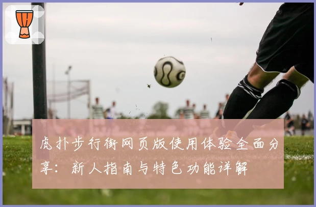 虎扑步行街网页版使用体验全面分享：新人指南与特色功能详解