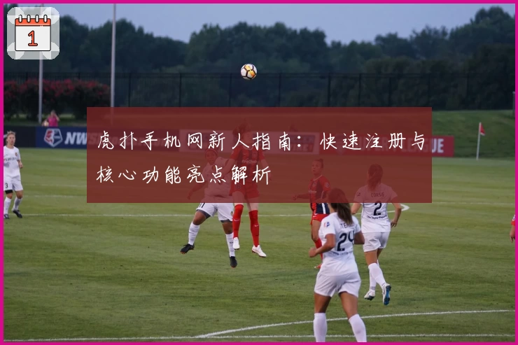 虎扑手机网新人指南:快速注册与核心功能亮点解析