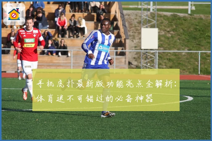 手机虎扑最新版功能亮点全解析：体育迷不可错过的必备神器
