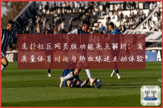 虎扑社区网页版功能亮点解析：高质量体育讨论与热血球迷互动体验