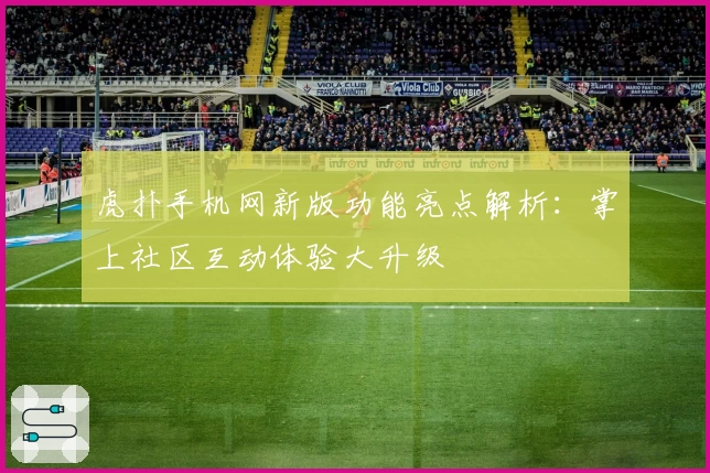 虎扑手机网新版功能亮点解析：掌上社区互动体验大升级