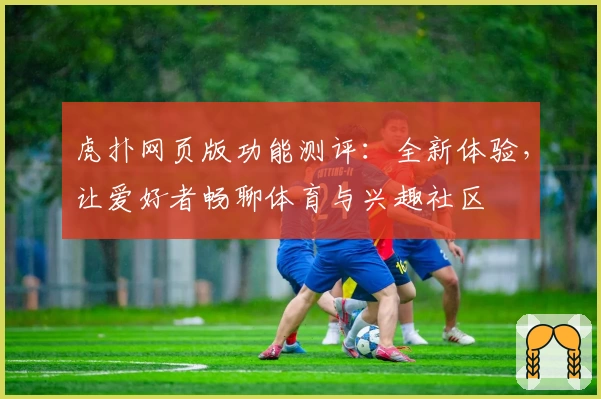 虎扑网页版功能测评：全新体验，让爱好者畅聊体育与兴趣社区