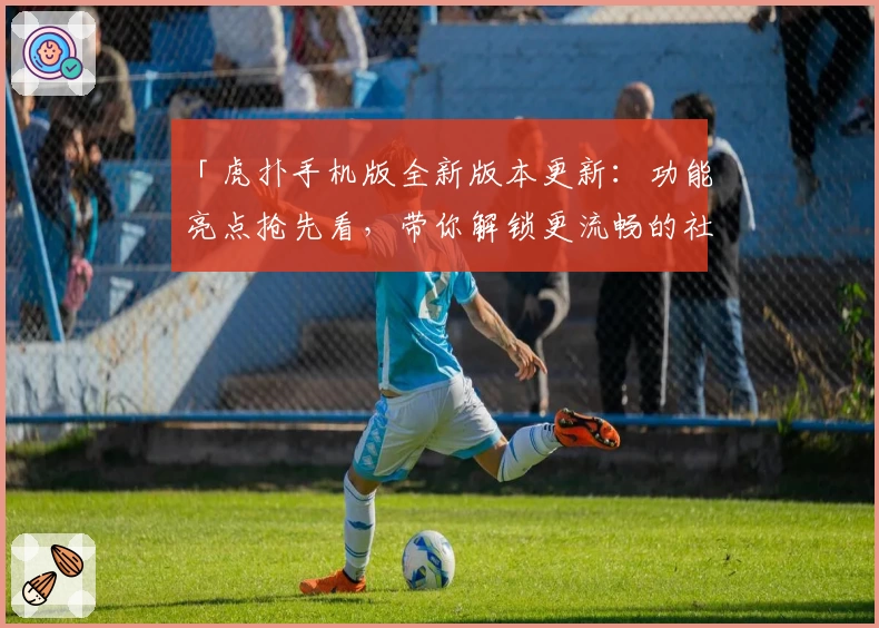 「虎扑手机版全新版本更新:功能亮点抢先看,带你解锁更流畅的社区互动体验」