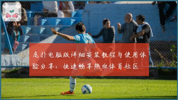 虎扑电脑版详细安装教程与使用体验分享，快速畅享热血体育社区