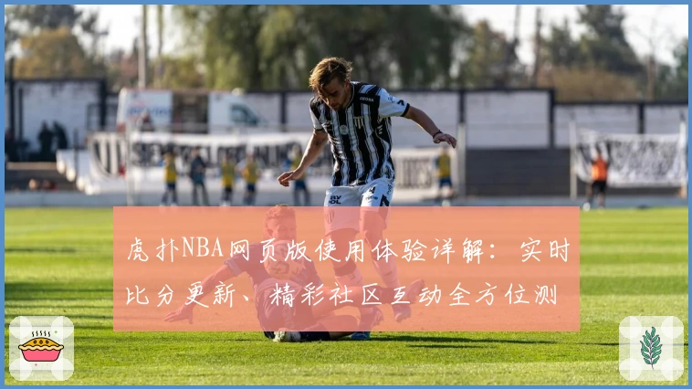 虎扑NBA网页版使用体验详解：实时比分更新、精彩社区互动全方位测评