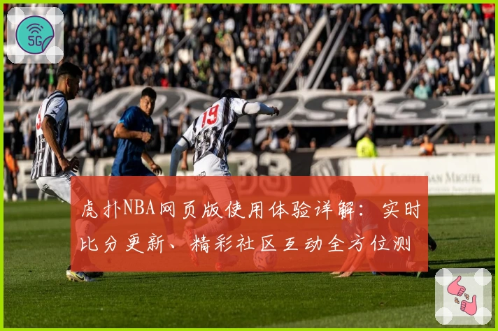 虎扑NBA网页版使用体验详解：实时比分更新、精彩社区互动全方位测评