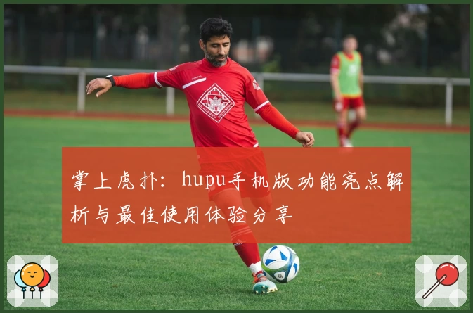 掌上虎扑:hupu手机版功能亮点解析与最佳使用体验分享