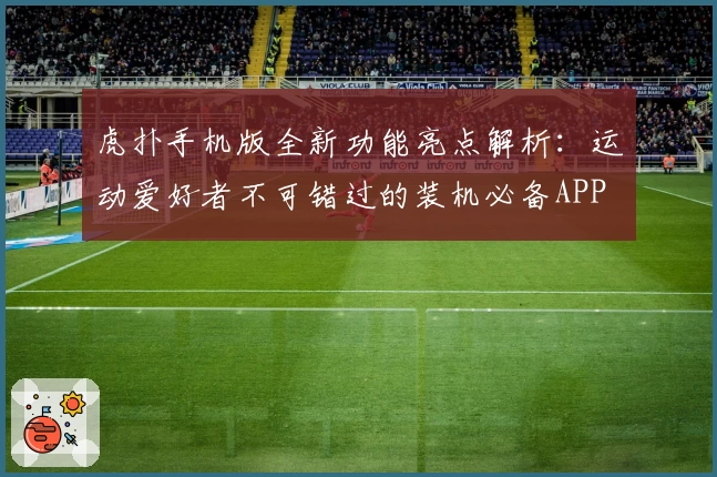 虎扑手机版全新功能亮点解析：运动爱好者不可错过的装机必备APP